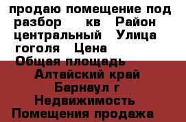 продаю помещение под разбор 100 кв › Район ­ центральный › Улица ­ гоголя › Цена ­ 270 000 › Общая площадь ­ 100 - Алтайский край, Барнаул г. Недвижимость » Помещения продажа   